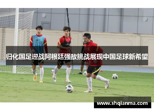 归化国足迎战阿根廷强敌挑战展现中国足球新希望