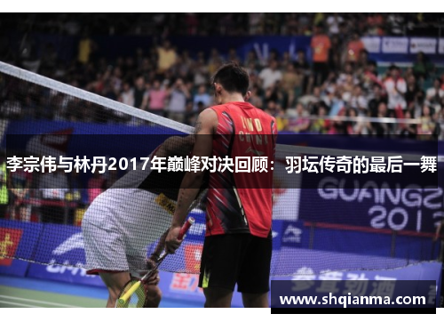 李宗伟与林丹2017年巅峰对决回顾：羽坛传奇的最后一舞